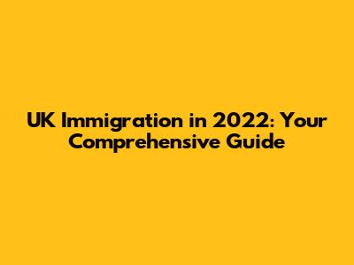 UK Immigration in 2022: Your Comprehensive Guide
