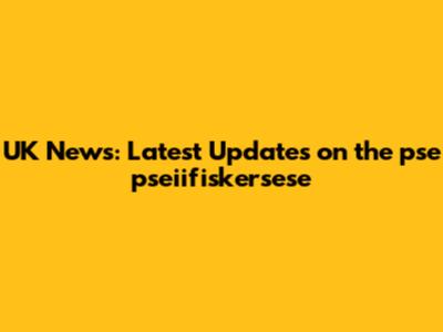 UK News: Latest Updates on the pse pseiifiskersese
