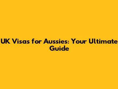 UK Visas for Aussies: Your Ultimate Guide
