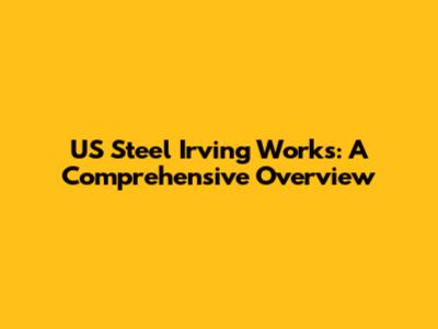 US Steel Irving Works: A Comprehensive Overview