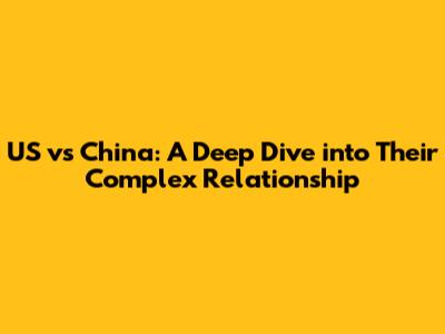 US vs China: A Deep Dive into Their Complex Relationship