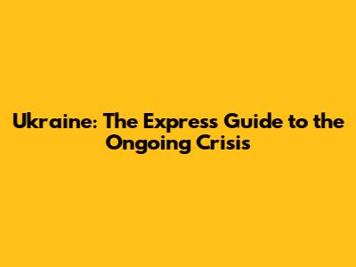 Ukraine: The Express Guide to the Ongoing Crisis