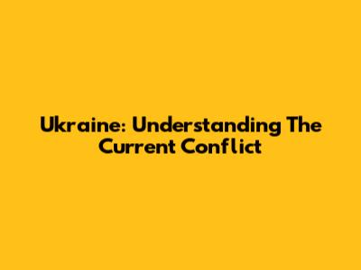 Ukraine: Understanding The Current Conflict