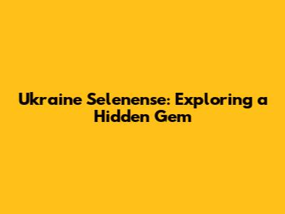 Ukraine Selenense: Exploring a Hidden Gem