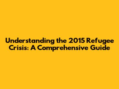 Understanding the 2015 Refugee Crisis: A Comprehensive Guide