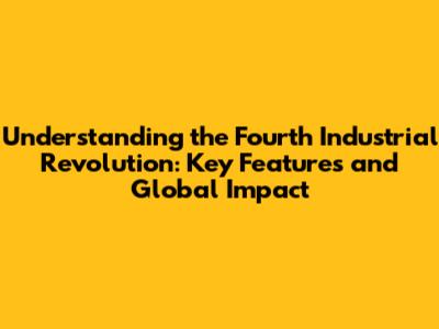 Understanding the Fourth Industrial Revolution: Key Features and Global Impact