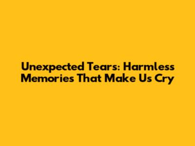 Unexpected Tears: Harmless Memories That Make Us Cry