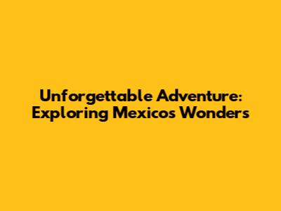 Unforgettable Adventure: Exploring Mexico's Wonders