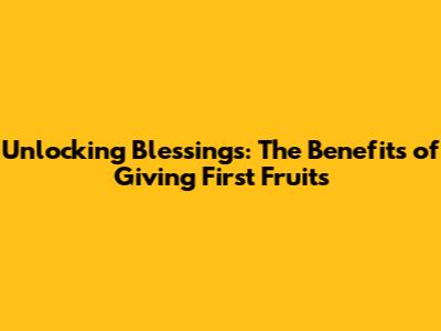 Unlocking Blessings: The Benefits of Giving First Fruits