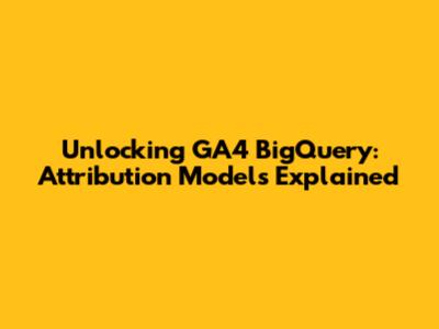 Unlocking GA4 BigQuery: Attribution Models Explained