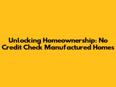 Unlocking Homeownership: No Credit Check Manufactured Homes