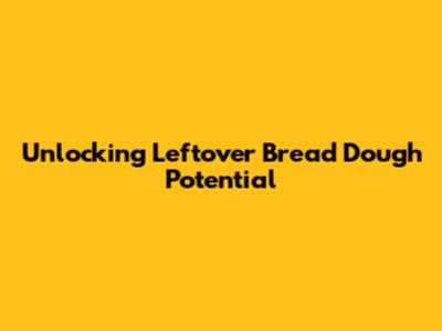Unlocking Leftover Bread Dough Potential