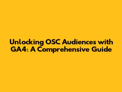 Unlocking OSC Audiences with GA4: A Comprehensive Guide