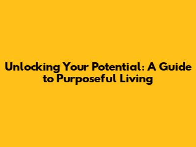 Unlocking Your Potential: A Guide to Purposeful Living