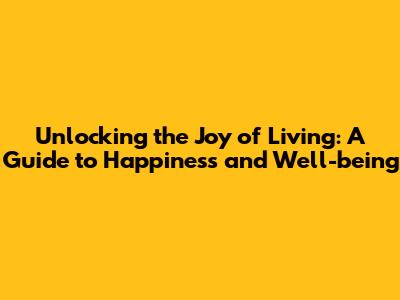 Unlocking the Joy of Living: A Guide to Happiness and Well-being