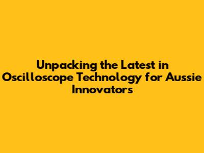 Unpacking the Latest in Oscilloscope Technology for Aussie Innovators