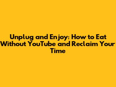 Unplug and Enjoy: How to Eat Without YouTube and Reclaim Your Time