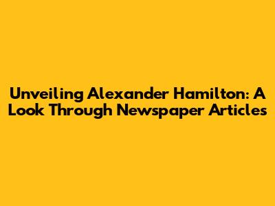 Unveiling Alexander Hamilton: A Look Through Newspaper Articles