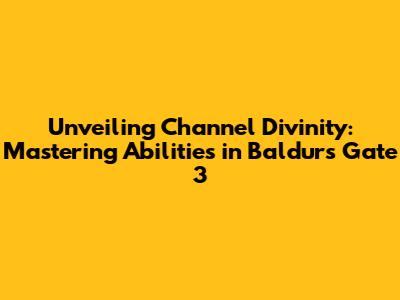 Unveiling Channel Divinity: Mastering Abilities in Baldur's Gate 3