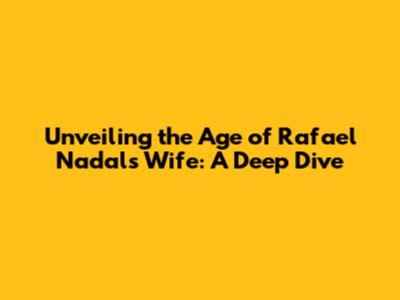 Unveiling the Age of Rafael Nadal's Wife: A Deep Dive