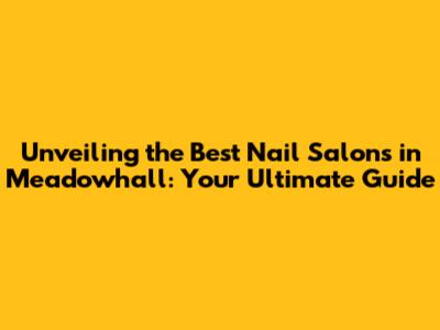 Unveiling the Best Nail Salons in Meadowhall: Your Ultimate Guide