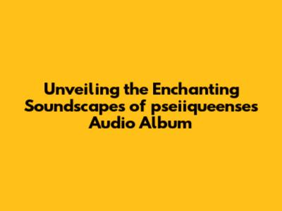 Unveiling the Enchanting Soundscapes of pseiiqueense's Audio Album