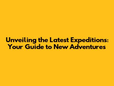 Unveiling the Latest Expeditions: Your Guide to New Adventures