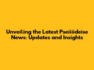 Unveiling the Latest Pseiiiideise News: Updates and Insights