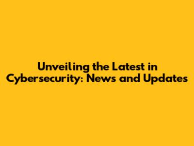 Unveiling the Latest in Cybersecurity: News and Updates