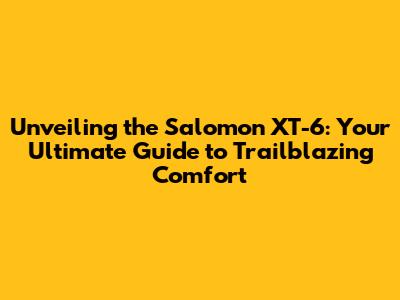 Unveiling the Salomon XT-6: Your Ultimate Guide to Trailblazing Comfort