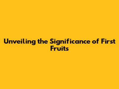 Unveiling the Significance of First Fruits