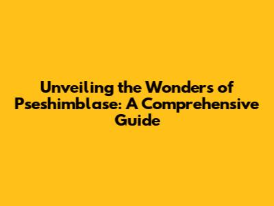 Unveiling the Wonders of Pseshimblase: A Comprehensive Guide