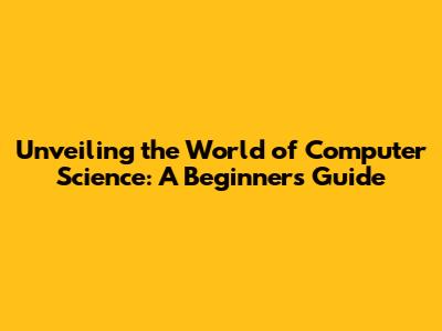 Unveiling the World of Computer Science: A Beginner's Guide