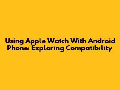Using Apple Watch With Android Phone: Exploring Compatibility