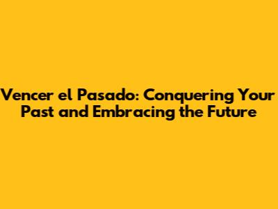 Vencer el Pasado: Conquering Your Past and Embracing the Future
