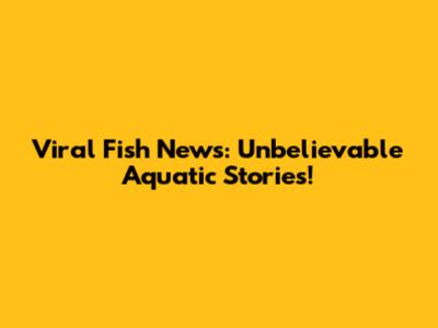 Viral Fish News: Unbelievable Aquatic Stories!