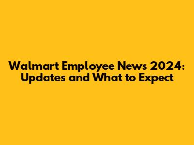 Walmart Employee News 2024: Updates and What to Expect