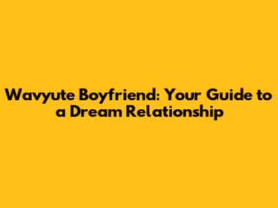 Wavyute Boyfriend: Your Guide to a Dream Relationship