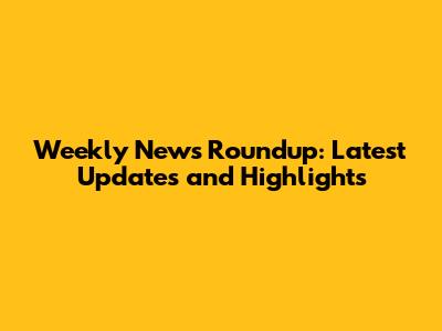 Weekly News Roundup: Latest Updates and Highlights