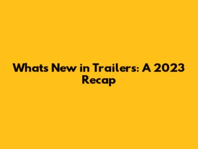 What's New in Trailers: A 2023 Recap
