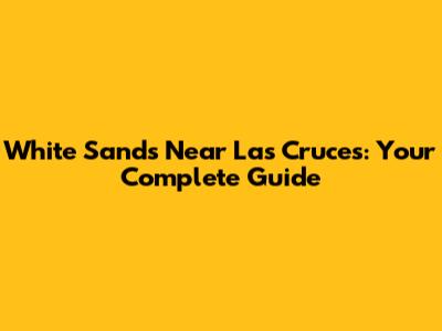 White Sands Near Las Cruces: Your Complete Guide