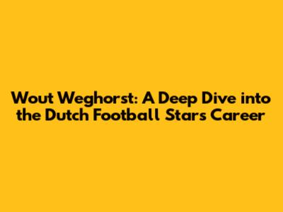 Wout Weghorst: A Deep Dive into the Dutch Football Star's Career