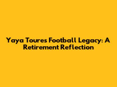 Yaya Toure's Football Legacy: A Retirement Reflection