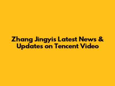 Zhang Jingyi's Latest News & Updates on Tencent Video