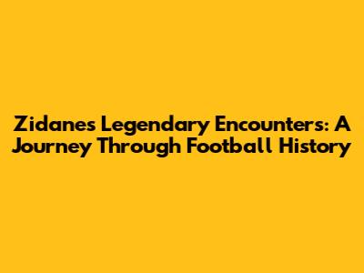 Zidane's Legendary Encounters: A Journey Through Football History