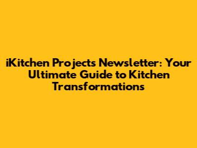 iKitchen Projects Newsletter: Your Ultimate Guide to Kitchen Transformations