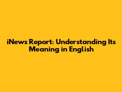 iNews Report: Understanding Its Meaning in English
