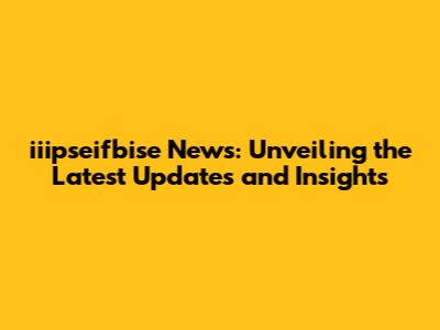 iiipseifbise News: Unveiling the Latest Updates and Insights