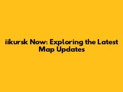 iikursk Now: Exploring the Latest Map Updates
