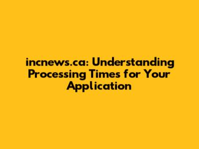 incnews.ca: Understanding Processing Times for Your Application